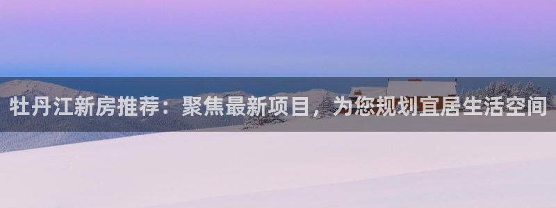 新宝gg5：牡丹江新房推荐：聚焦最新项目，为您规划宜居生活空