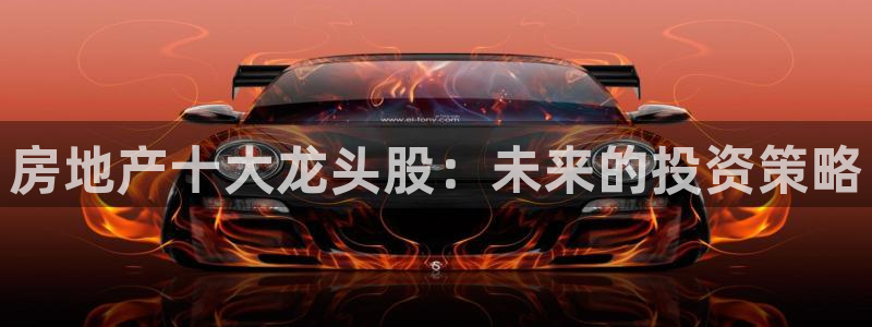 新宝5平台：房地产十大龙头股：未来的投资策略