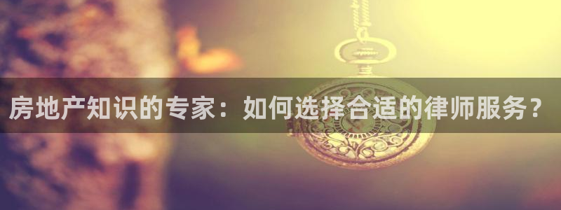 新宝5蒋7O667：房地产知识的专家：如何选择合适的律师服务