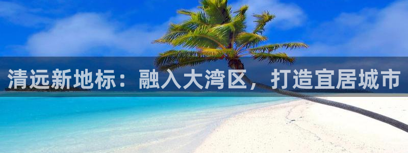 新宝rm5：清远新地标：融入大湾区，打造宜居城市